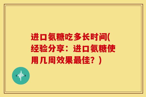 进口氨糖吃多长时间(经验分享：进口氨糖使用几周效果佳？)