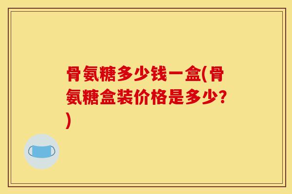 骨氨糖多少钱一盒(骨氨糖盒装价格是多少?) 骨氨糖多少钱一盒(骨氨糖盒装价格是多少?)