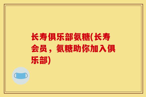 长寿俱乐部氨糖(长寿会员,氨糖助你加入俱乐部) 长寿俱乐部氨糖(长寿会员,氨糖助你加入俱乐部)