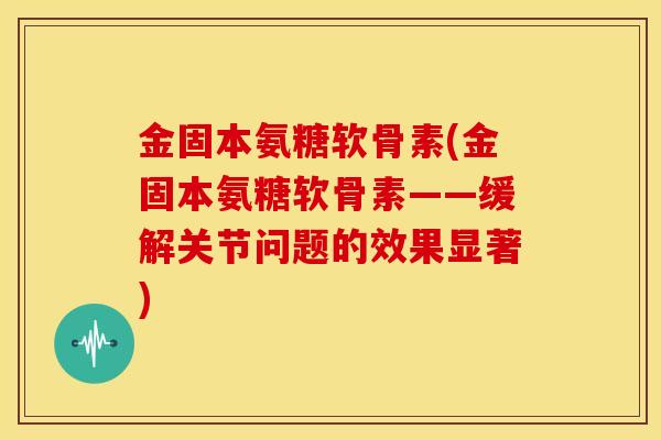 金固本氨糖软骨素(金固本氨糖软骨素——缓解关节问题的效果显著)