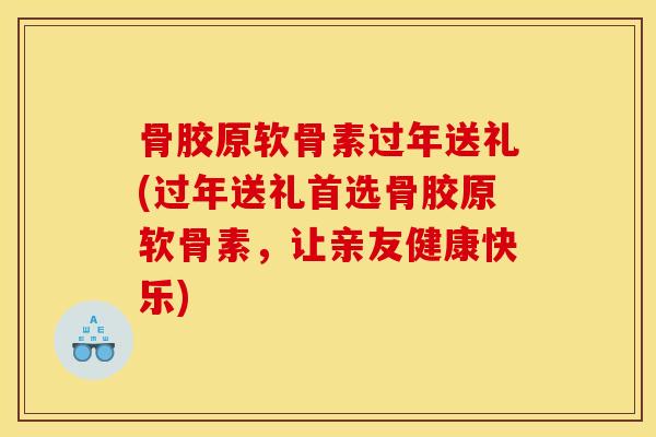 骨胶原软骨素过年送礼(过年送礼首选骨胶原软骨素，让亲友健康快乐)