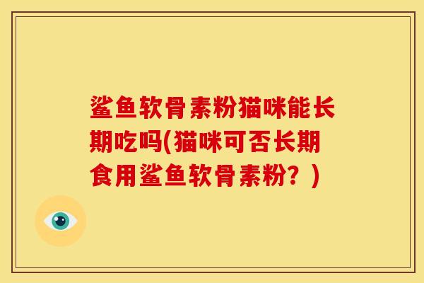 鲨鱼软骨素粉猫咪能长期吃吗(猫咪可否长期食用鲨鱼软骨素粉?) 鲨鱼软骨素粉猫咪能长期吃吗(猫咪可否长期食用鲨鱼软骨素粉?)
