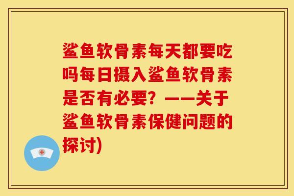 鲨鱼软骨素每天都要吃吗每日摄入鲨鱼软骨素是否有必要？——关于鲨鱼软骨素保健问题的探讨)