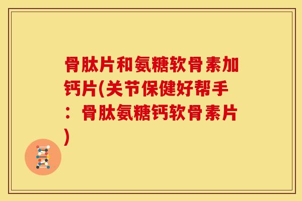 骨肽片和氨糖软骨素加钙片(关节保健好帮手:骨肽氨糖钙软骨素片) 骨肽片和氨糖软骨素加钙片(关节保健好帮手:骨肽氨糖钙软骨素片)