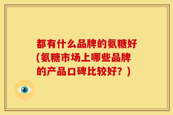 都有什么品牌的氨糖好(氨糖市场上哪些品牌的产品口碑比较好?) 都有什么品牌的氨糖好(氨糖市场上哪些品牌的产品口碑比较好?)