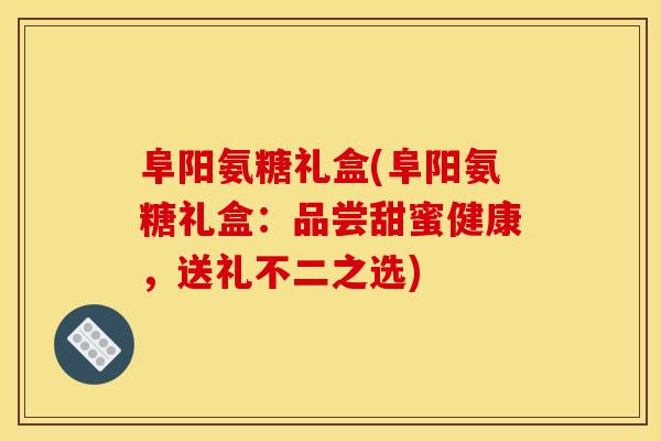 阜阳氨糖礼盒(阜阳氨糖礼盒：品尝甜蜜健康，送礼不二之选)
