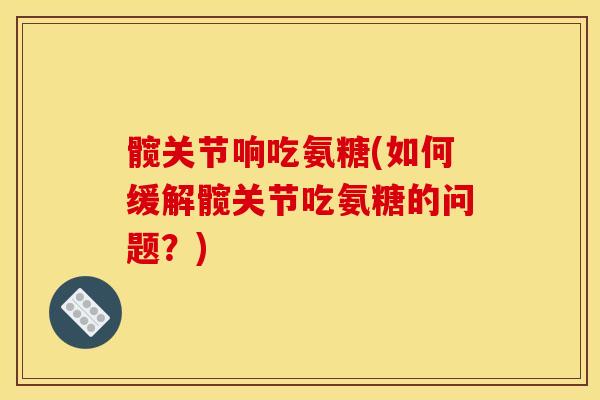 髋关节响吃氨糖(如何缓解髋关节吃氨糖的问题?) 髋关节响吃氨糖(如何缓解髋关节吃氨糖的问题?)