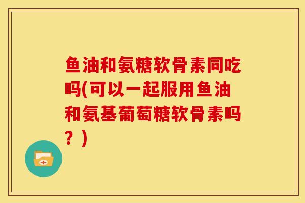 鱼油和氨糖软骨素同吃吗(可以一起服用鱼油和氨基葡萄糖软骨素吗?) 鱼油和氨糖软骨素同吃吗(可以一起服用鱼油和氨基葡萄糖软骨素吗?)