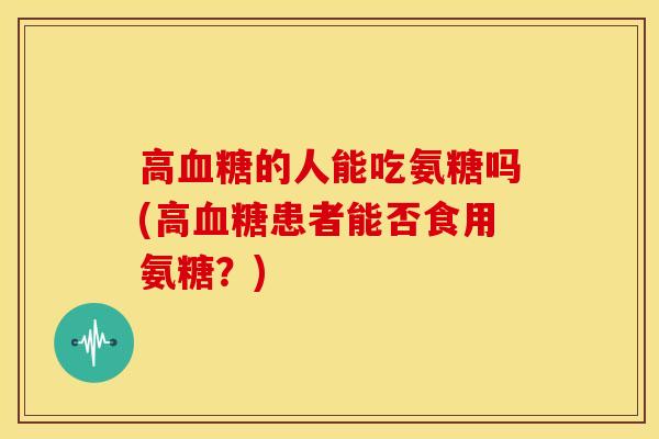 高的人能吃氨糖吗(高患者能否食用氨糖?) 高的人能吃氨糖吗(高患者能否食用氨糖?)