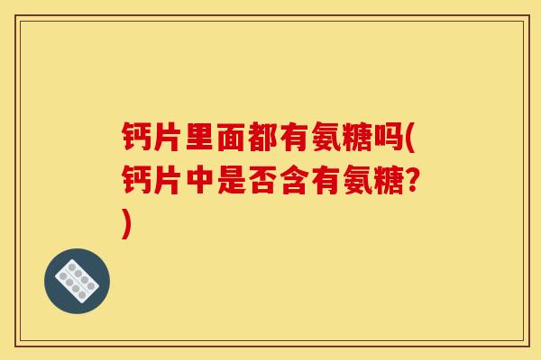 钙片里面都有氨糖吗(钙片中是否含有氨糖?) 钙片里面都有氨糖吗(钙片中是否含有氨糖?)