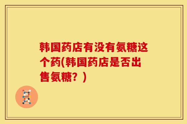 韩国药店有没有氨糖这个药(韩国药店是否出售氨糖?) 韩国药店有没有氨糖这个药(韩国药店是否出售氨糖?)