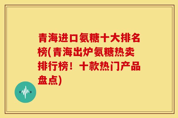 青海进口氨糖十大排名榜(青海出炉氨糖热卖排行榜！十款热门产品盘点)
