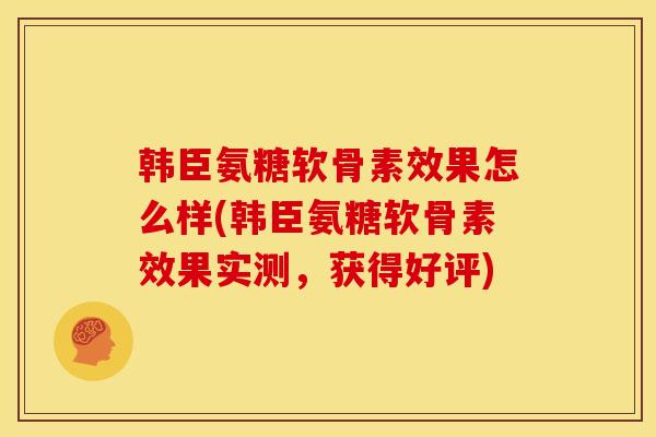 韩臣氨糖软骨素效果怎么样(韩臣氨糖软骨素效果实测,获得好评) 韩臣氨糖软骨素效果怎么样(韩臣氨糖软骨素效果实测,获得好评)