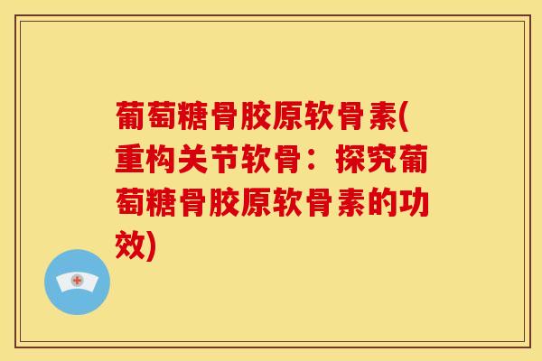 葡萄糖骨胶原软骨素(重构关节软骨：探究葡萄糖骨胶原软骨素的功效)