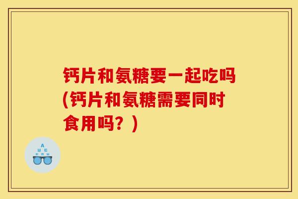 钙片和氨糖要一起吃吗(钙片和氨糖需要同时食用吗？)