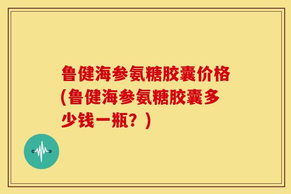 鲁健海参氨糖胶囊价格(鲁健海参氨糖胶囊多少钱一瓶?) 鲁健海参氨糖胶囊价格(鲁健海参氨糖胶囊多少钱一瓶?)