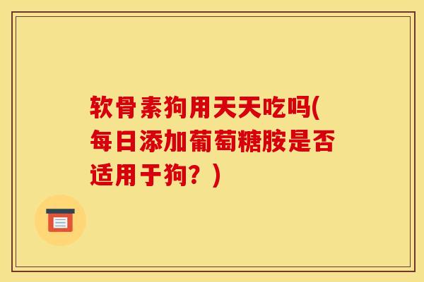 软骨素狗用天天吃吗(每日添加葡萄糖胺是否适用于狗？)