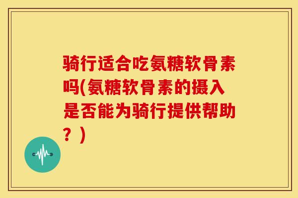 骑行适合吃氨糖软骨素吗(氨糖软骨素的摄入是否能为骑行提供帮助？)