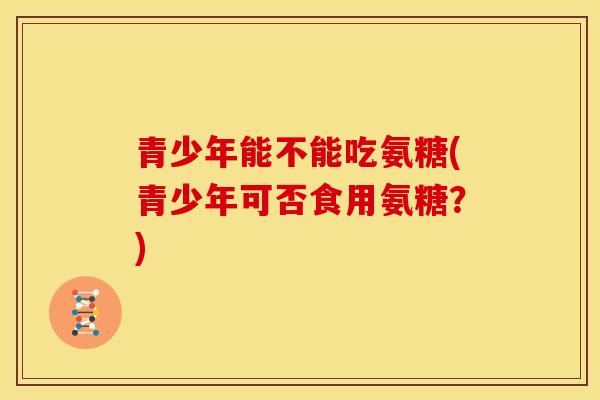 青少年能不能吃氨糖(青少年可否食用氨糖？)