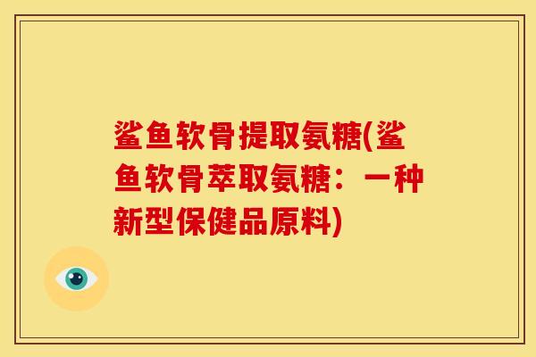 鲨鱼软骨提取氨糖(鲨鱼软骨萃取氨糖:一种新型保健品原料) 鲨鱼软骨提取氨糖(鲨鱼软骨萃取氨糖:一种新型保健品原料)