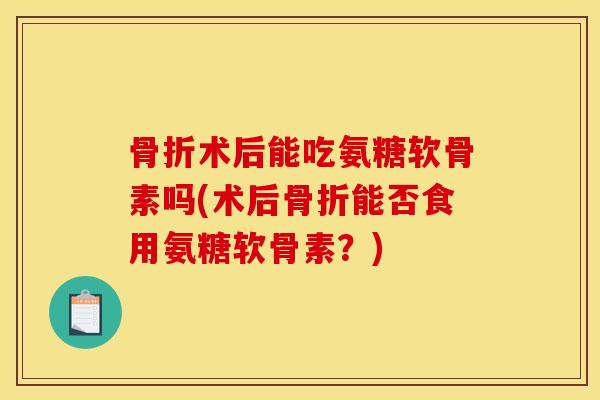 术后能吃氨糖软骨素吗(术后能否食用氨糖软骨素?) 术后能吃氨糖软骨素吗(术后能否食用氨糖软骨素?)