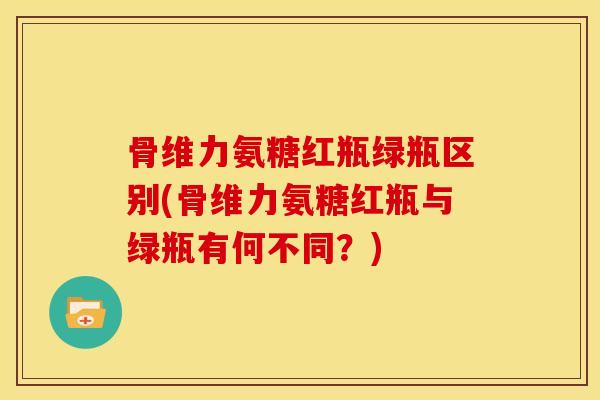 骨维力氨糖红瓶绿瓶区别(骨维力氨糖红瓶与绿瓶有何不同?) 骨维力氨糖红瓶绿瓶区别(骨维力氨糖红瓶与绿瓶有何不同?)