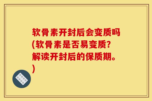软骨素开封后会变质吗(软骨素是否易变质？解读开封后的保质期。)