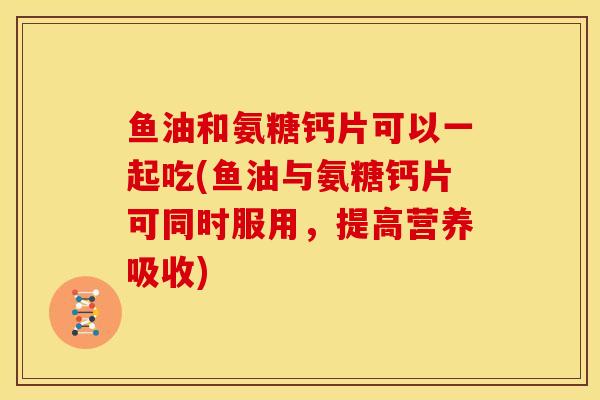 鱼油和氨糖钙片可以一起吃(鱼油与氨糖钙片可同时服用，提高营养吸收)