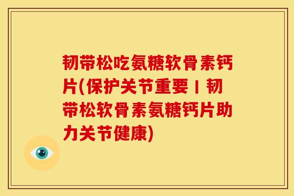 韧带松吃氨糖软骨素钙片(保护关节重要丨韧带松软骨素氨糖钙片助力关节健康)