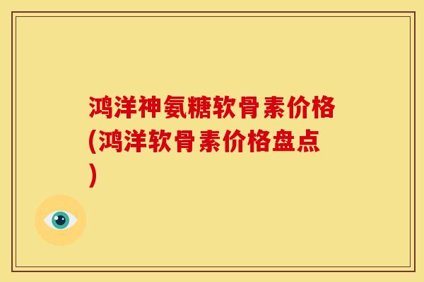 鸿洋神氨糖软骨素价格(鸿洋软骨素价格盘点) 鸿洋神氨糖软骨素价格(鸿洋软骨素价格盘点)