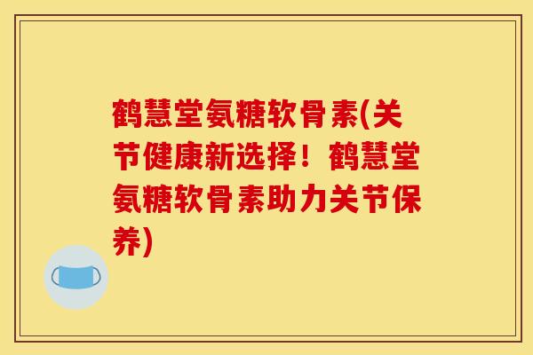 鹤慧堂氨糖软骨素(关节健康新选择!鹤慧堂氨糖软骨素助力关节保养) 鹤慧堂氨糖软骨素(关节健康新选择!鹤慧堂氨糖软骨素助力关节保养)