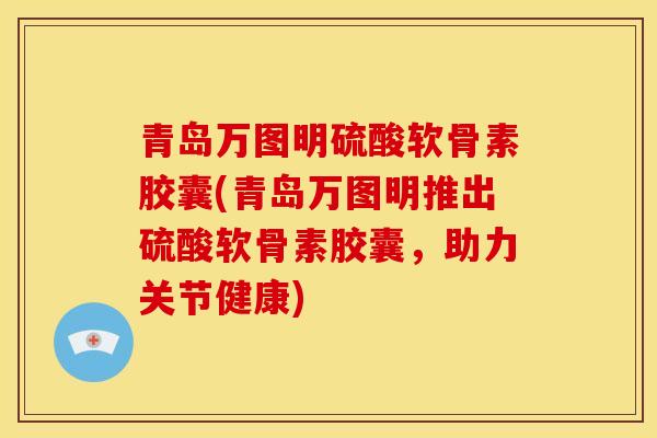 青岛万图明硫酸软骨素胶囊(青岛万图明推出硫酸软骨素胶囊,助力关节健康) 青岛万图明硫酸软骨素胶囊(青岛万图明推出硫酸软骨素胶囊,助力关节健康)