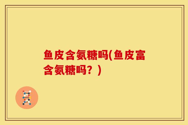 鱼皮含氨糖吗(鱼皮富含氨糖吗？)