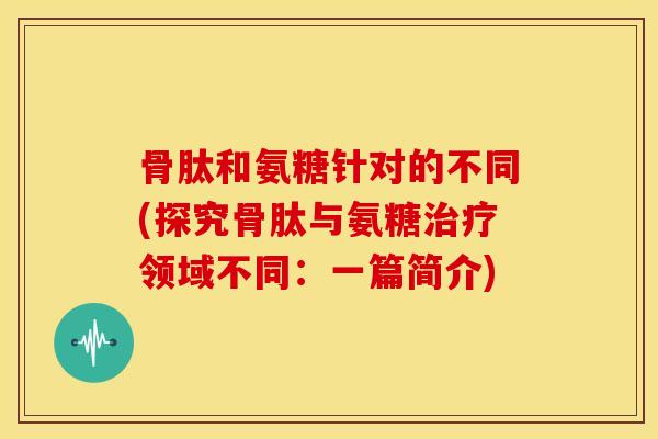 骨肽和氨糖针对的不同(探究骨肽与氨糖领域不同:一篇简介) 骨肽和氨糖针对的不同(探究骨肽与氨糖领域不同:一篇简介)