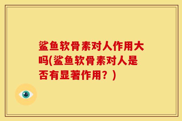 鲨鱼软骨素对人作用大吗(鲨鱼软骨素对人是否有显著作用?) 鲨鱼软骨素对人作用大吗(鲨鱼软骨素对人是否有显著作用?)