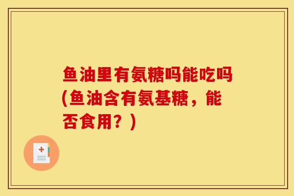 鱼油里有氨糖吗能吃吗(鱼油含有氨基糖,能否食用?) 鱼油里有氨糖吗能吃吗(鱼油含有氨基糖,能否食用?)