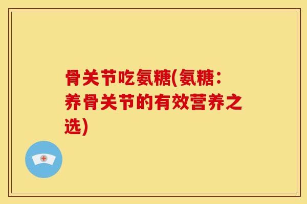 骨关节吃氨糖(氨糖：养骨关节的有效营养之选)
