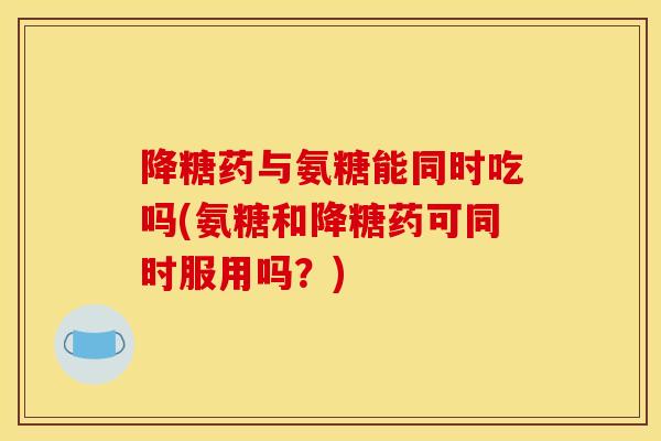 降糖药与氨糖能同时吃吗(氨糖和降糖药可同时服用吗?) 降糖药与氨糖能同时吃吗(氨糖和降糖药可同时服用吗?)