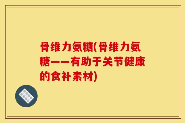 骨维力氨糖(骨维力氨糖——有助于关节健康的食补素材)