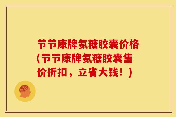 节节康牌氨糖胶囊价格(节节康牌氨糖胶囊售价折扣,立省大钱!) 节节康牌氨糖胶囊价格(节节康牌氨糖胶囊售价折扣,立省大钱!)
