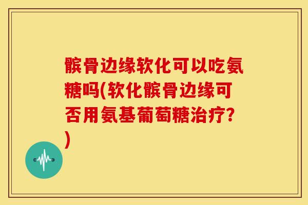 髌骨边缘软化可以吃氨糖吗(软化髌骨边缘可否用氨基葡萄糖?) 髌骨边缘软化可以吃氨糖吗(软化髌骨边缘可否用氨基葡萄糖?)