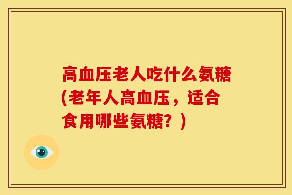 高老人吃什么氨糖(老年人高，适合食用哪些氨糖？)