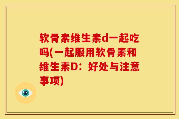 软骨素维生素d一起吃吗(一起服用软骨素和维生素D:好处与注意事项) 软骨素维生素d一起吃吗(一起服用软骨素和维生素D:好处与注意事项)
