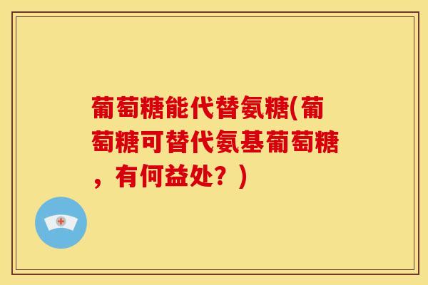葡萄糖能代替氨糖(葡萄糖可替代氨基葡萄糖，有何益处？)