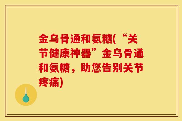 金乌骨通和氨糖(“关节健康神器”金乌骨通和氨糖，助您告别关节)