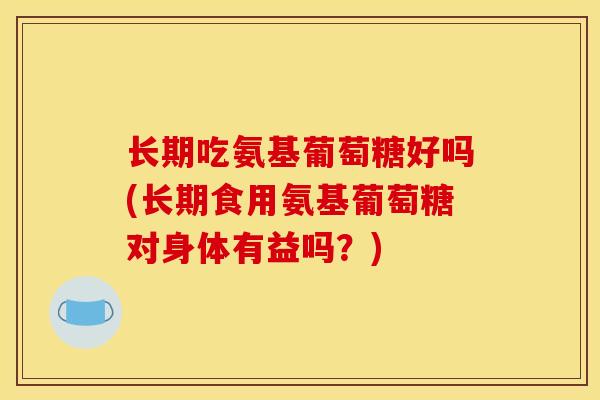 长期吃氨基葡萄糖好吗(长期食用氨基葡萄糖对身体有益吗？)