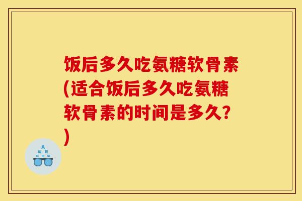 饭后多久吃氨糖软骨素(适合饭后多久吃氨糖软骨素的时间是多久?) 饭后多久吃氨糖软骨素(适合饭后多久吃氨糖软骨素的时间是多久?)