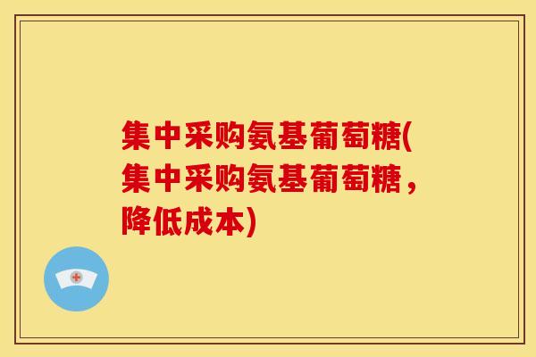 集中采购氨基葡萄糖(集中采购氨基葡萄糖,降低成本) 集中采购氨基葡萄糖(集中采购氨基葡萄糖,降低成本)