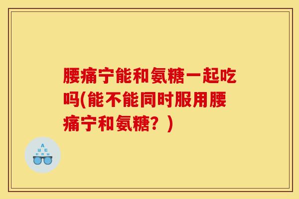 腰痛宁能和氨糖一起吃吗(能不能同时服用腰痛宁和氨糖？)
