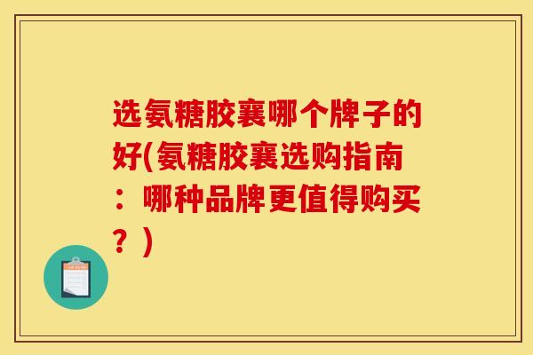 选氨糖胶襄哪个牌子的好(氨糖胶襄选购指南：哪种品牌更值得购买？)